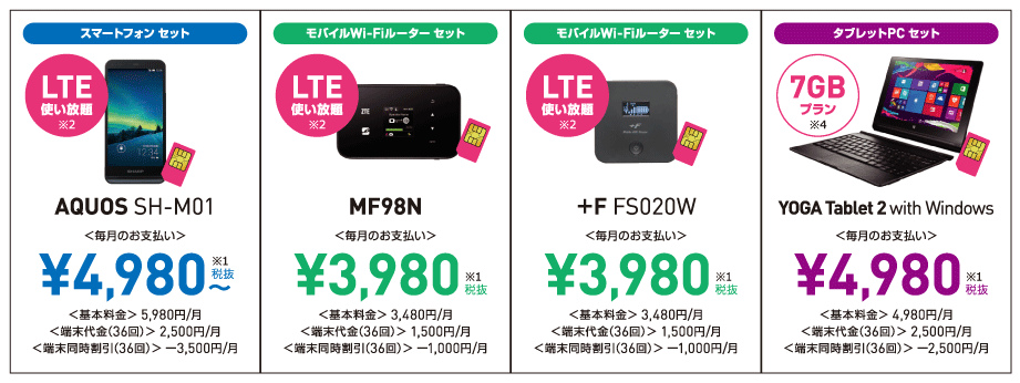 【スマートフォンセット】AQUOS SH-M01(LTE使い放題)毎月のお支払い:¥4,980~、基本料金:5,980円/月、端末代金(36回):5,980円/月、端末同時割引(36回):-3,500円/月【モバイルWi-Fiルーターセット】MF98N他(LTE使い放題)毎月のお支払い:¥3,980、基本料金:3,480円/月、端末代金(36回):1,500円/月、端末同時割引(36回):-1,000円/月【タブレットPCセット】YOGA Tablet 2 with Windows(7GBプラン)毎月のお支払い:¥4,980、基本料金:4,980円/月、端末代金(36回):2,500円/月、端末同時割引(36回):-2,500円/月